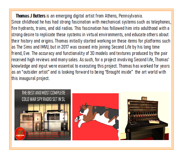 Thomas J Butters is an emerging digital artist from Athens, Pennsylvania. Since childhood he has had a strong fascination with mechanical systems such as telephones, fire hydrants, trains, and old radios. This fascination has followed him into adulthood with a strong desire to replicate these systems in virtual environments, and educate others about their history and origins. Thomas initially started working on these items for platforms such as The Sims and IMVU, but in 2017 was coaxed into joining Second Life by his long time friend, Eve. The accuracy and functionality of 3D models and textures produced by the pair received high reviews and many sales. As such, for a project involving Second Life, Thomas' knowledge and input were essential to executing this project. Thomas has worked for years as an &ldquo;outsider artist&rdquo; and is looking forward to being &ldquo;Brought inside&rdquo; the art world with this inaugural project.